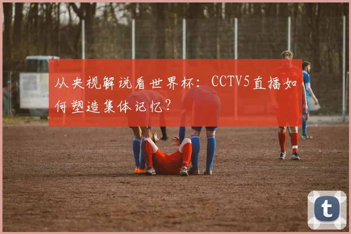 从央视解说看世界杯：CCTV5直播如何塑造集体记忆？
