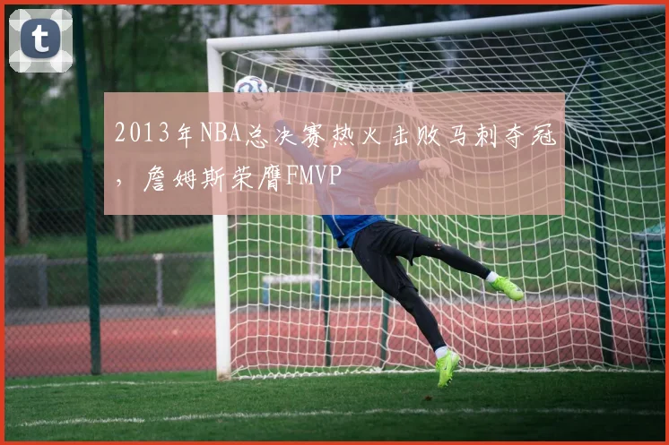 2013年NBA总决赛热火击败马刺夺冠，詹姆斯荣膺FMVP