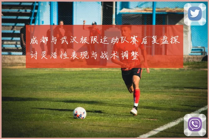 成都与武汉极限运动队赛后复盘探讨灵活性表现与战术调整