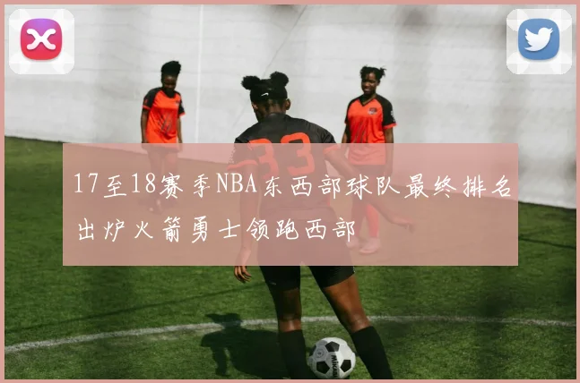 17至18赛季NBA东西部球队最终排名出炉火箭勇士领跑西部