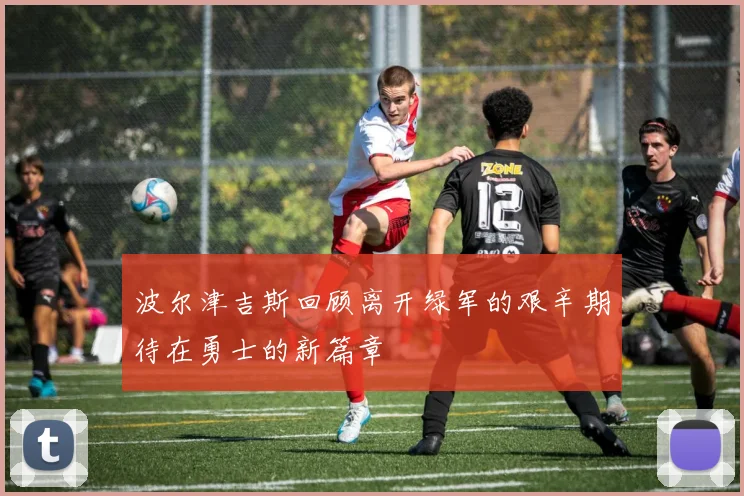 波尔津吉斯回顾离开绿军的艰辛期待在勇士的新篇章